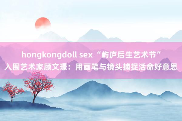 hongkongdoll sex “屿庐后生艺术节”入围艺术家顾文璟：用画笔与镜头捕捉活命好意思