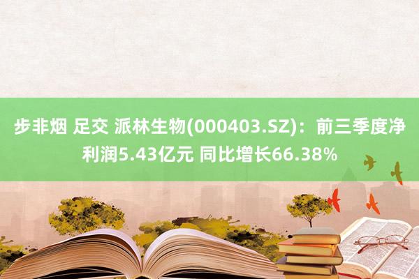 步非烟 足交 派林生物(000403.SZ)：前三季度净利润5.43亿元 同比增长66.38%