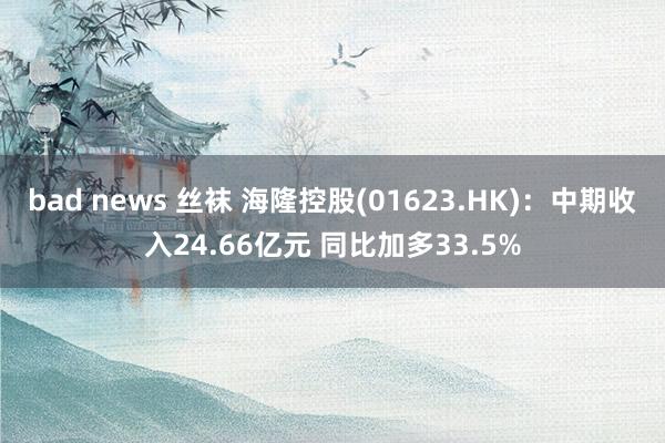 bad news 丝袜 海隆控股(01623.HK)：中期收入24.66亿元 同比加多33.5%