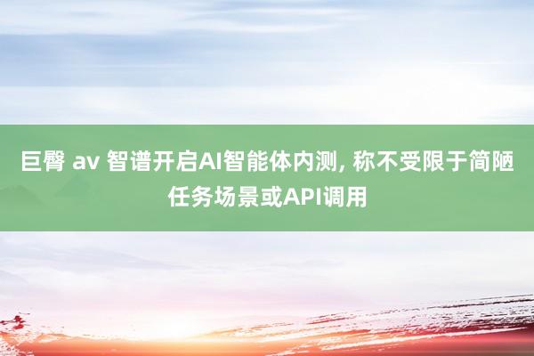 巨臀 av 智谱开启AI智能体内测， 称不受限于简陋任务场景或API调用