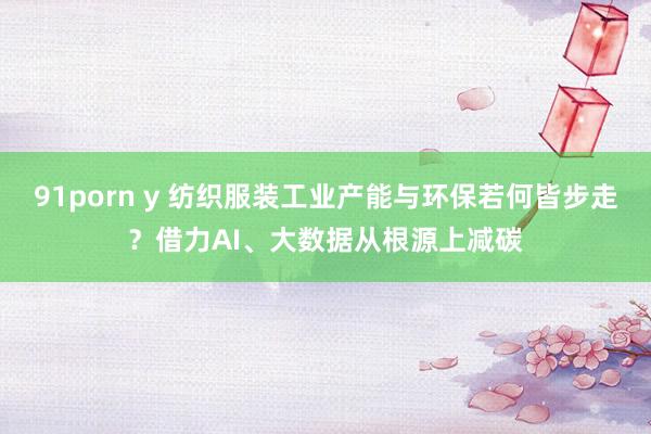 91porn y 纺织服装工业产能与环保若何皆步走？借力AI、大数据从根源上减碳