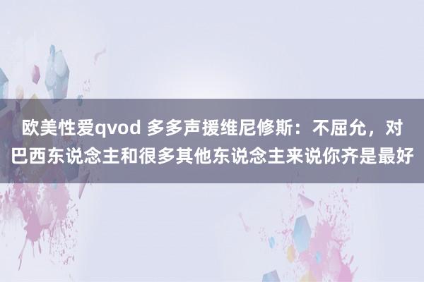 欧美性爱qvod 多多声援维尼修斯：不屈允，对巴西东说念主和很多其他东说念主来说你齐是最好