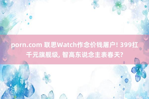 porn.com 联思Watch作念价钱屠户! 399扛千元旗舰级， 智高东说念主表春天?