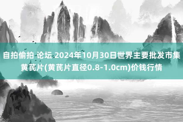 自拍偷拍 论坛 2024年10月30日世界主要批发市集黄芪片(黄芪片直径0.8-1.0cm)价钱行情