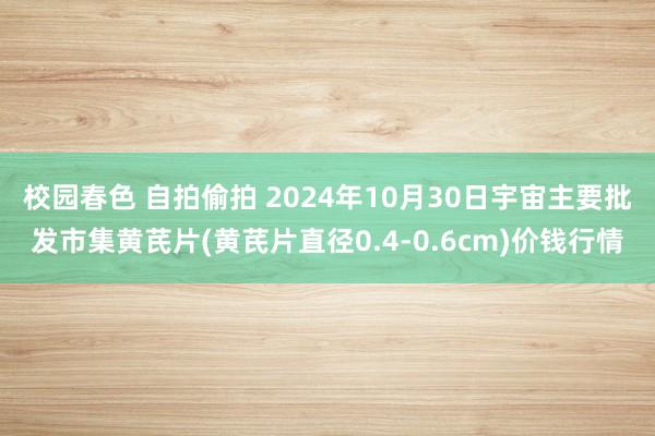 校园春色 自拍偷拍 2024年10月30日宇宙主要批发市集黄芪片(黄芪片直径0.4-0.6cm)价钱行情