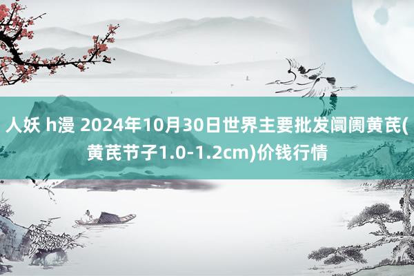 人妖 h漫 2024年10月30日世界主要批发阛阓黄芪(黄芪节子1.0-1.2cm)价钱行情