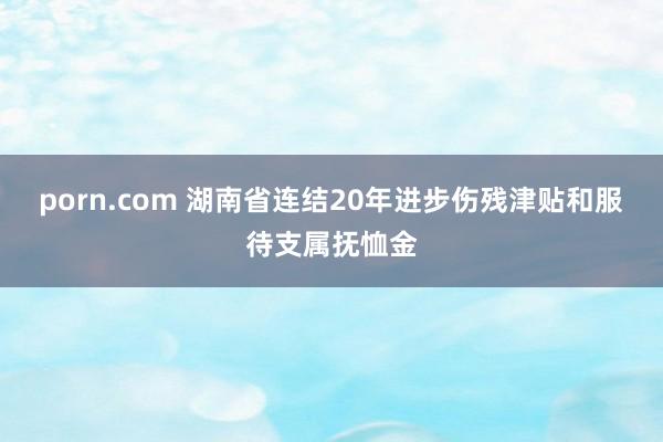 porn.com 湖南省连结20年进步伤残津贴和服待支属抚恤金