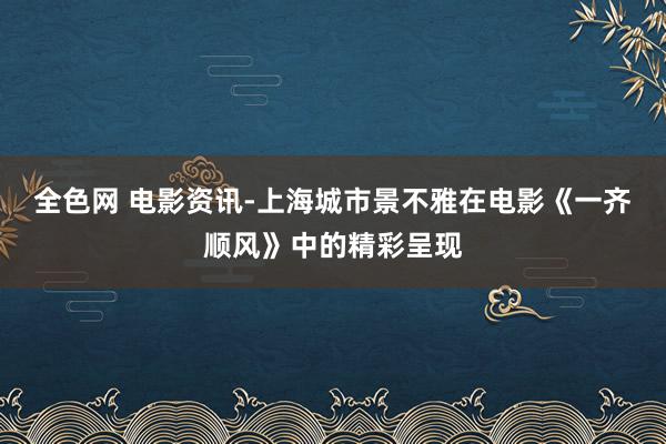 全色网 电影资讯-上海城市景不雅在电影《一齐顺风》中的精彩呈现