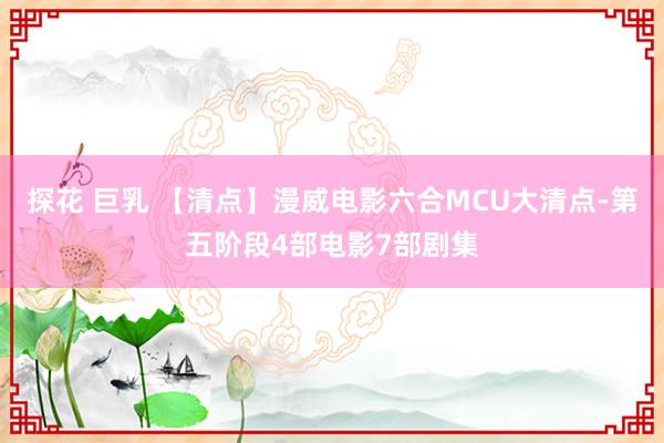 探花 巨乳 【清点】漫威电影六合MCU大清点-第五阶段4部电影7部剧集