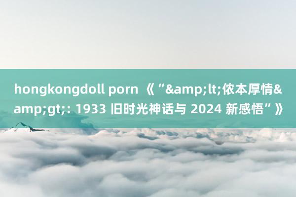 hongkongdoll porn 《“&lt;侬本厚情&gt;: 1933 旧时光神话与 2024 新感悟”》