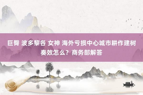 巨臀 波多黎各 女神 海外亏损中心城市耕作建树奏效怎么？商务部解答