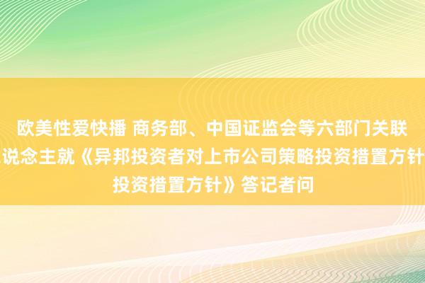 欧美性爱快播 商务部、中国证监会等六部门关联司局负责东说念主就《异邦投资者对上市公司策略投资措置方针》答记者问