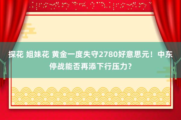 探花 姐妹花 黄金一度失守2780好意思元！中东停战能否再添下行压力？