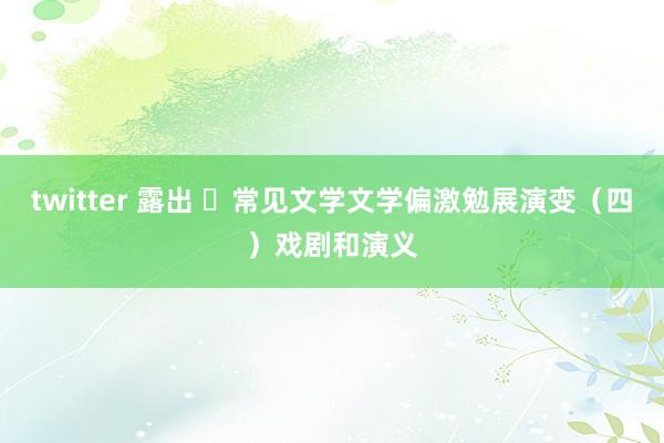 twitter 露出 ​常见文学文学偏激勉展演变（四）戏剧和演义