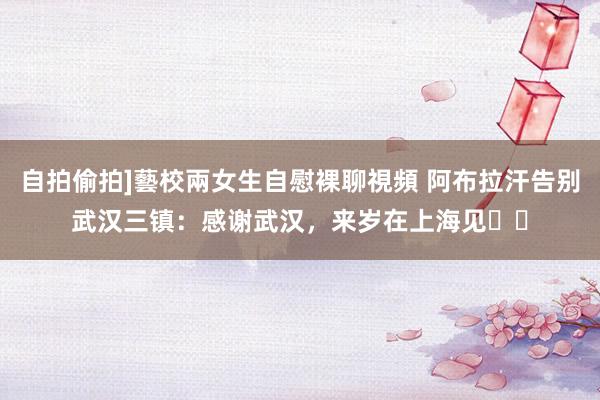 自拍偷拍]藝校兩女生自慰裸聊視頻 阿布拉汗告别武汉三镇：感谢武汉，来岁在上海见❤️