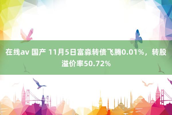 在线av 国产 11月5日富淼转债飞腾0.01%，转股溢价率50.72%