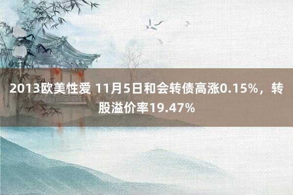 2013欧美性爱 11月5日和会转债高涨0.15%，转股溢价率19.47%