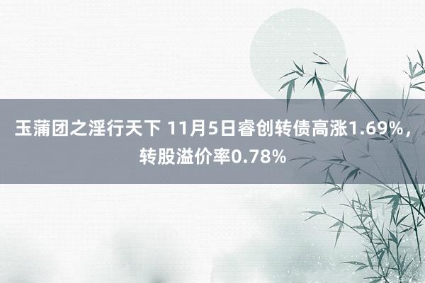 玉蒲团之淫行天下 11月5日睿创转债高涨1.69%，转股溢价率0.78%