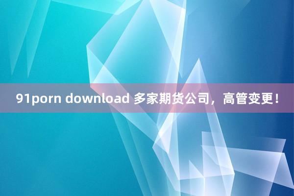 91porn download 多家期货公司，高管变更！