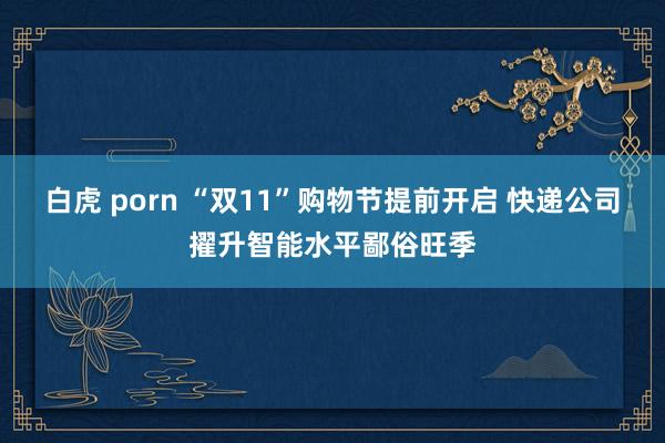 白虎 porn “双11”购物节提前开启 快递公司擢升智能水平鄙俗旺季