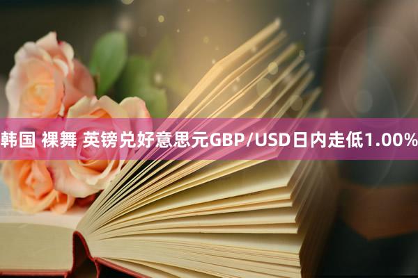 韩国 裸舞 英镑兑好意思元GBP/USD日内走低1.00%