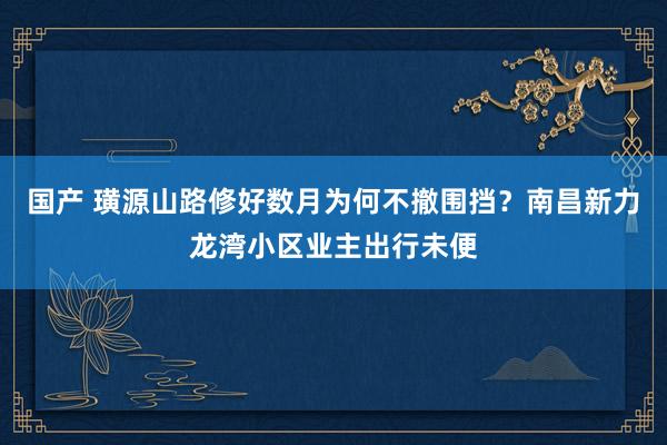 国产 璜源山路修好数月为何不撤围挡？南昌新力龙湾小区业主出行未便