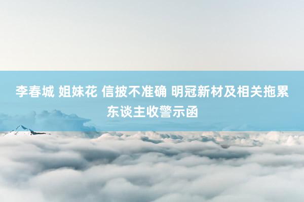 李春城 姐妹花 信披不准确 明冠新材及相关拖累东谈主收警示函