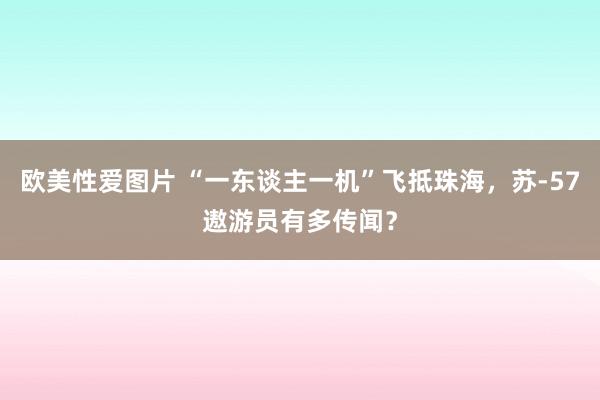 欧美性爱图片 “一东谈主一机”飞抵珠海，苏-57遨游员有多传闻？