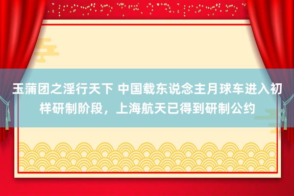 玉蒲团之淫行天下 中国载东说念主月球车进入初样研制阶段，上海航天已得到研制公约