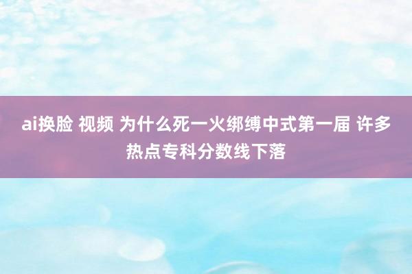 ai换脸 视频 为什么死一火绑缚中式第一届 许多热点专科分数线下落