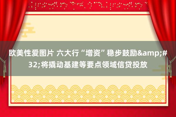 欧美性爱图片 六大行“增资”稳步鼓励&#32;将撬动基建等要点领域信贷投放