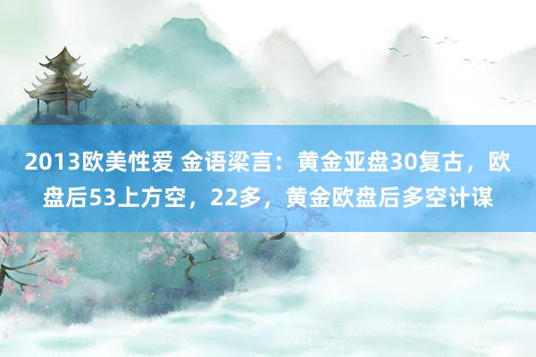 2013欧美性爱 金语梁言：黄金亚盘30复古，欧盘后53上方空，22多，黄金欧盘后多空计谋