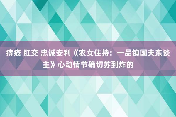 痔疮 肛交 忠诚安利《农女住持：一品镇国夫东谈主》心动情节确切苏到炸的