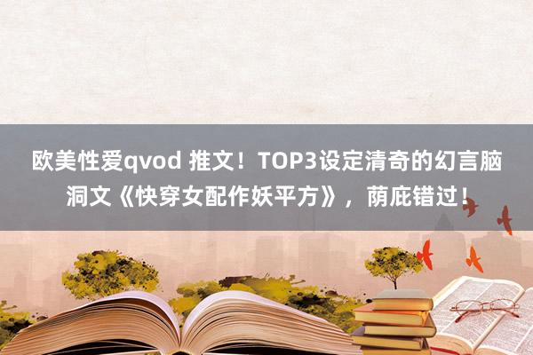 欧美性爱qvod 推文！TOP3设定清奇的幻言脑洞文《快穿女配作妖平方》，荫庇错过！