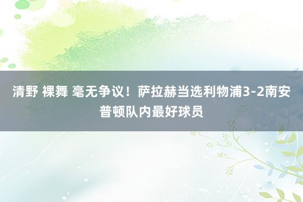 清野 裸舞 毫无争议！萨拉赫当选利物浦3-2南安普顿队内最好球员