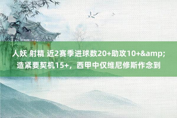 人妖 射精 近2赛季进球数20+助攻10+&造紧要契机15+，西甲中仅维尼修斯作念到