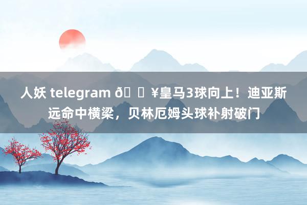 人妖 telegram 🔥皇马3球向上！迪亚斯远命中横梁，贝林厄姆头球补射破门