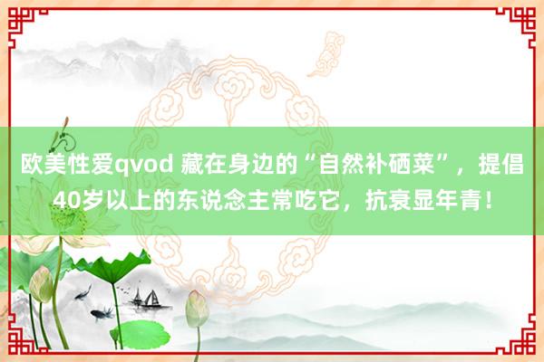 欧美性爱qvod 藏在身边的“自然补硒菜”，提倡40岁以上的东说念主常吃它，抗衰显年青！