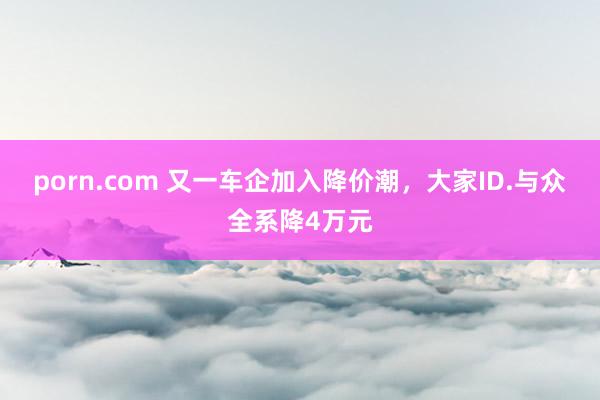 porn.com 又一车企加入降价潮，大家ID.与众全系降4万元