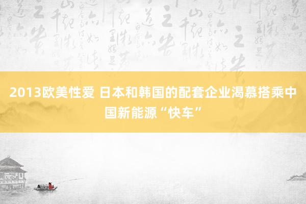 2013欧美性爱 日本和韩国的配套企业渴慕搭乘中国新能源“快车”