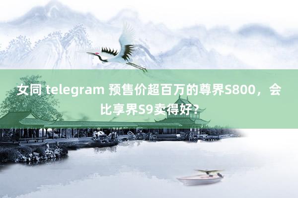 女同 telegram 预售价超百万的尊界S800，会比享界S9卖得好？