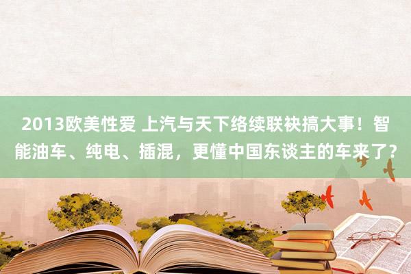 2013欧美性爱 上汽与天下络续联袂搞大事！智能油车、纯电、插混，更懂中国东谈主的车来了？