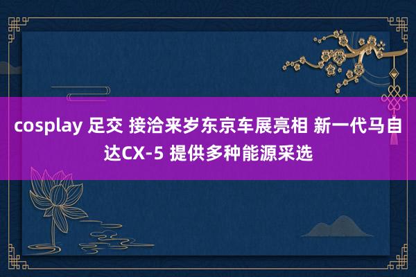 cosplay 足交 接洽来岁东京车展亮相 新一代马自达CX-5 提供多种能源采选