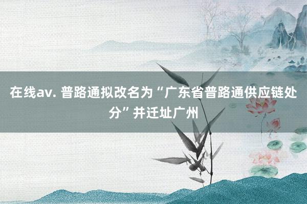 在线av. 普路通拟改名为“广东省普路通供应链处分”并迁址广州