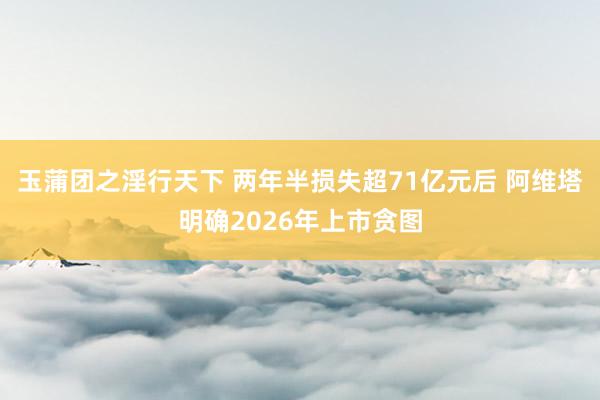 玉蒲团之淫行天下 两年半损失超71亿元后 阿维塔明确2026年上市贪图