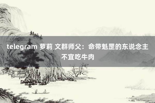 telegram 萝莉 文群师父：命带魁罡的东说念主不宜吃牛肉