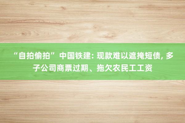 “自拍偷拍” 中国铁建: 现款难以遮掩短债， 多子公司商票过期、拖欠农民工工资