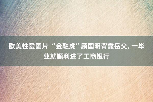 欧美性爱图片 “金融虎”顾国明背靠岳父， 一毕业就顺利进了工商银行