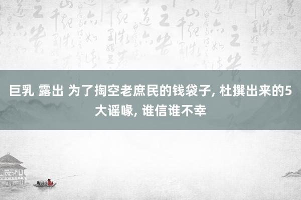 巨乳 露出 为了掏空老庶民的钱袋子， 杜撰出来的5大谣喙， 谁信谁不幸