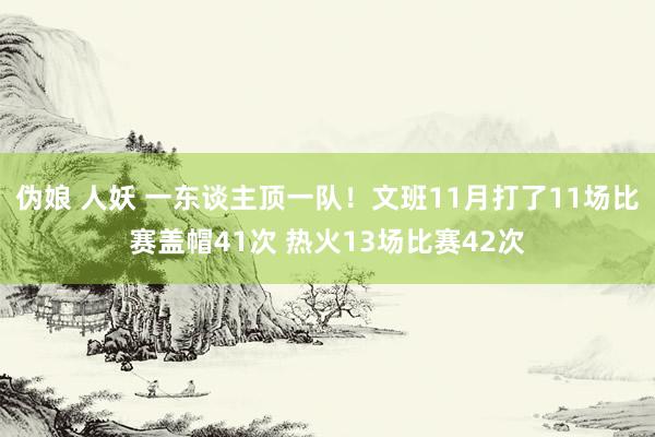 伪娘 人妖 一东谈主顶一队！文班11月打了11场比赛盖帽41次 热火13场比赛42次